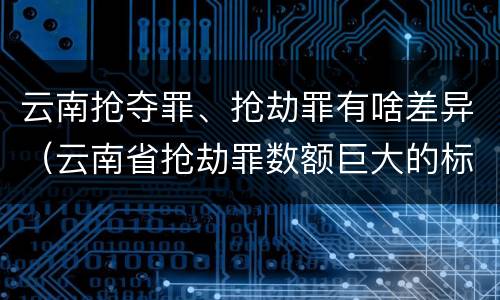 云南抢夺罪、抢劫罪有啥差异（云南省抢劫罪数额巨大的标准）