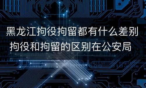 黑龙江拘役拘留都有什么差别 拘役和拘留的区别在公安局