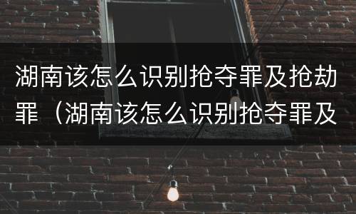 湖南该怎么识别抢夺罪及抢劫罪（湖南该怎么识别抢夺罪及抢劫罪呢）