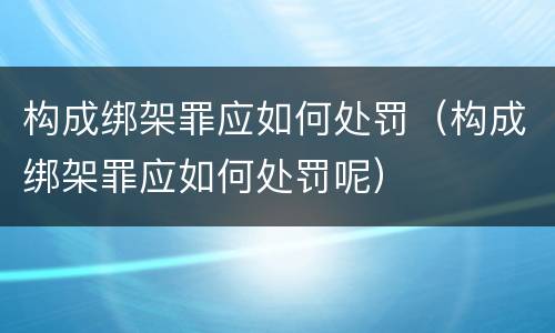 构成绑架罪应如何处罚（构成绑架罪应如何处罚呢）