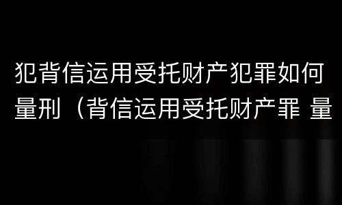 犯背信运用受托财产犯罪如何量刑（背信运用受托财产罪 量刑）