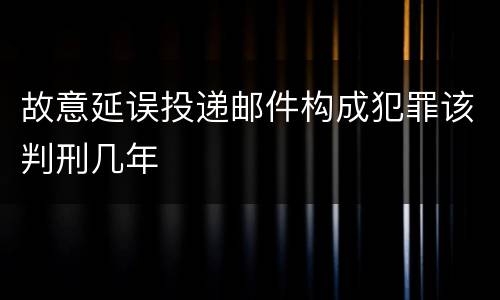 故意延误投递邮件构成犯罪该判刑几年