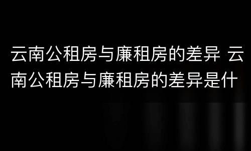 云南公租房与廉租房的差异 云南公租房与廉租房的差异是什么