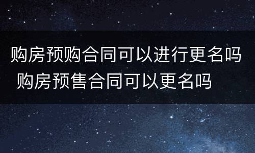 购房预购合同可以进行更名吗 购房预售合同可以更名吗