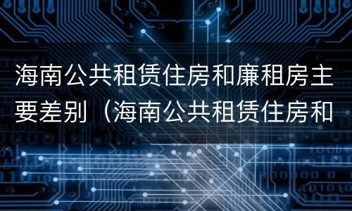 海南公共租赁住房和廉租房主要差别（海南公共租赁住房和廉租房主要差别是什么）