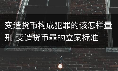变造货币构成犯罪的该怎样量刑 变造货币罪的立案标准