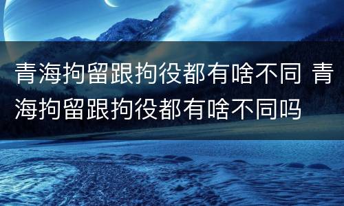 青海拘留跟拘役都有啥不同 青海拘留跟拘役都有啥不同吗