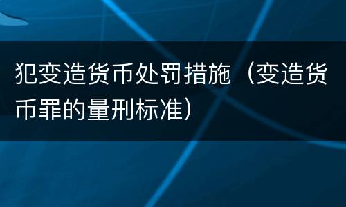 犯变造货币处罚措施（变造货币罪的量刑标准）