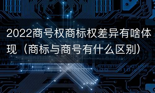 2022商号权商标权差异有啥体现（商标与商号有什么区别）