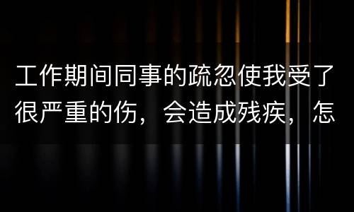 工作期间同事的疏忽使我受了很严重的伤，会造成残疾，怎么办