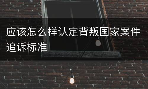 应该怎么样认定背叛国家案件追诉标准