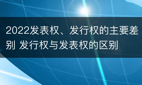 2022发表权、发行权的主要差别 发行权与发表权的区别