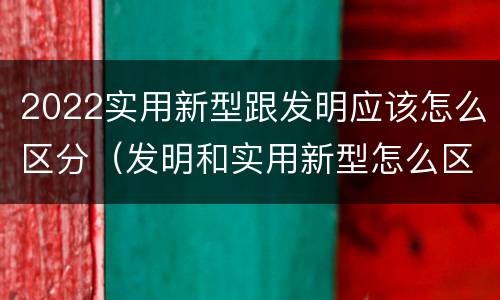 2022实用新型跟发明应该怎么区分（发明和实用新型怎么区分）