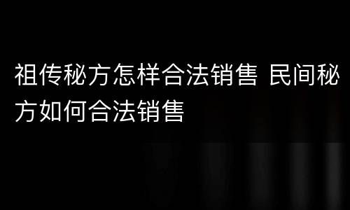 祖传秘方怎样合法销售 民间秘方如何合法销售