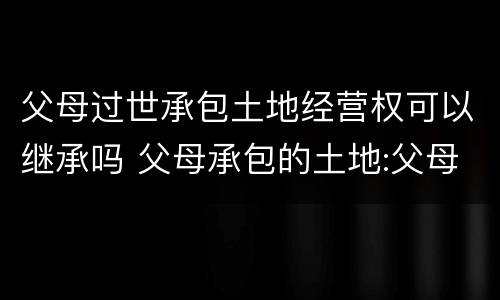 父母过世承包土地经营权可以继承吗 父母承包的土地:父母死亡后子女有权继承吗?