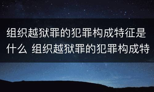 组织越狱罪的犯罪构成特征是什么 组织越狱罪的犯罪构成特征是什么意思