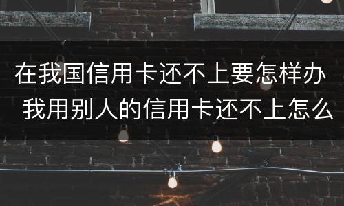 在我国信用卡还不上要怎样办 我用别人的信用卡还不上怎么办