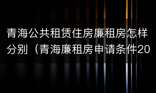 青海公共租赁住房廉租房怎样分别（青海廉租房申请条件2020）