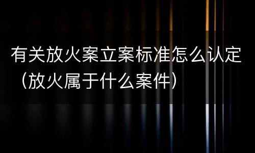 有关放火案立案标准怎么认定（放火属于什么案件）