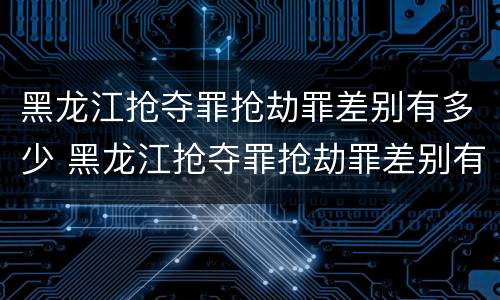 黑龙江抢夺罪抢劫罪差别有多少 黑龙江抢夺罪抢劫罪差别有多少个