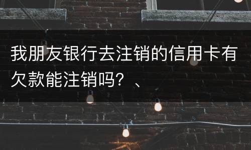我朋友银行去注销的信用卡有欠款能注销吗？、