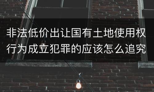 非法低价出让国有土地使用权行为成立犯罪的应该怎么追究法律责任