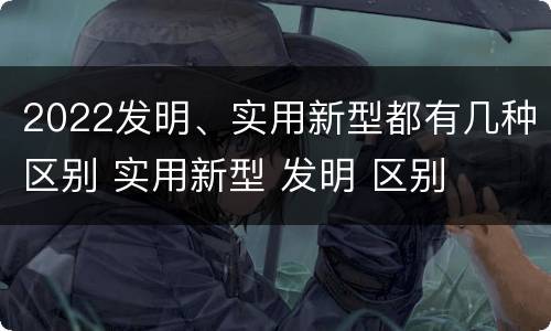 2022发明、实用新型都有几种区别 实用新型 发明 区别