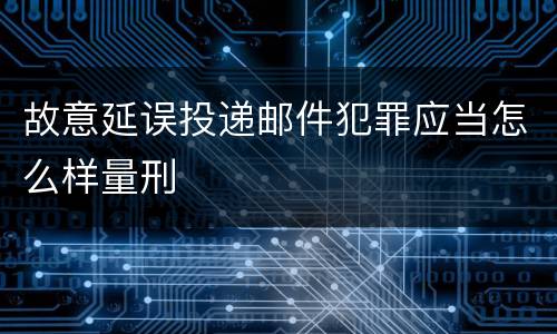 故意延误投递邮件犯罪应当怎么样量刑