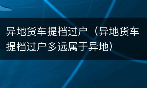 异地货车提档过户（异地货车提档过户多远属于异地）