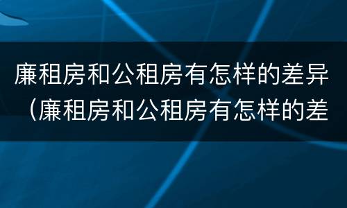 廉租房和公租房有怎样的差异（廉租房和公租房有怎样的差异呢）