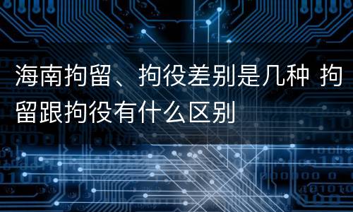 海南拘留、拘役差别是几种 拘留跟拘役有什么区别