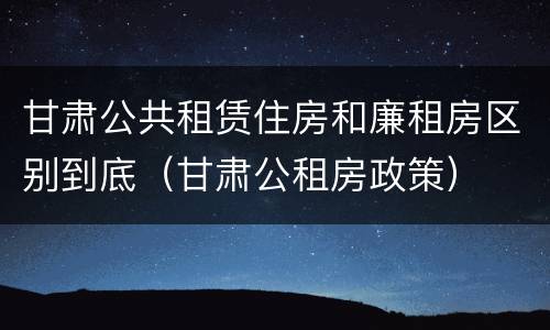 甘肃公共租赁住房和廉租房区别到底（甘肃公租房政策）
