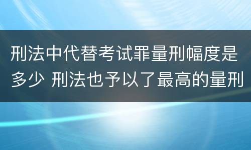 刑法中代替考试罪量刑幅度是多少 刑法也予以了最高的量刑标准