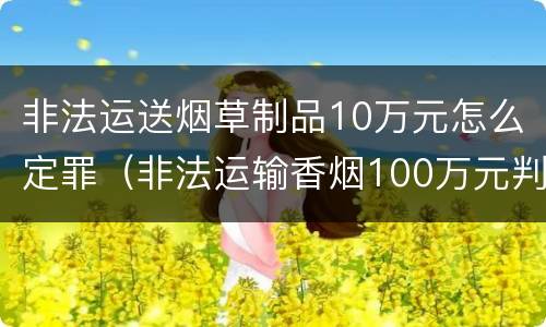 非法运送烟草制品10万元怎么定罪（非法运输香烟100万元判刑）