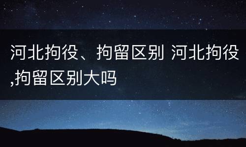河北拘役、拘留区别 河北拘役,拘留区别大吗
