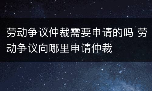 劳动争议仲裁需要申请的吗 劳动争议向哪里申请仲裁