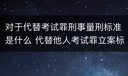 对于代替考试罪刑事量刑标准是什么 代替他人考试罪立案标准
