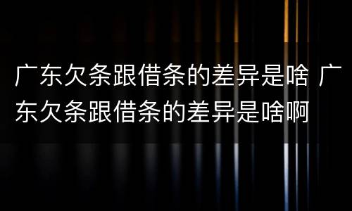 广东欠条跟借条的差异是啥 广东欠条跟借条的差异是啥啊