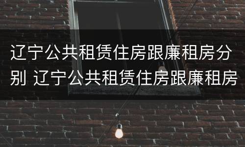 辽宁公共租赁住房跟廉租房分别 辽宁公共租赁住房跟廉租房分别是什么