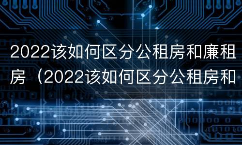 2022该如何区分公租房和廉租房（2022该如何区分公租房和廉租房呢）