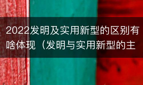 2022发明及实用新型的区别有啥体现（发明与实用新型的主要区别）
