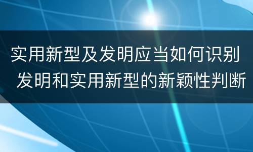 实用新型及发明应当如何识别 发明和实用新型的新颖性判断方法
