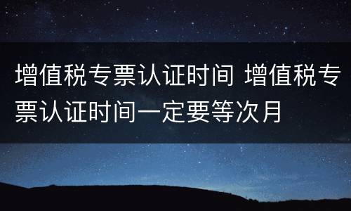 增值税专票认证时间 增值税专票认证时间一定要等次月