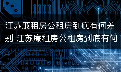 江苏廉租房公租房到底有何差别 江苏廉租房公租房到底有何差别呢