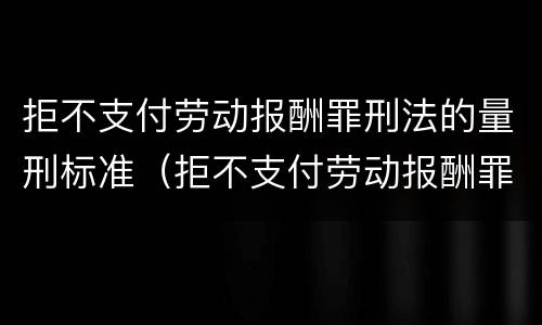 拒不支付劳动报酬罪刑法的量刑标准（拒不支付劳动报酬罪刑法的量刑标准是什么）
