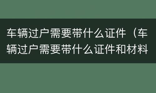 车辆过户需要带什么证件（车辆过户需要带什么证件和材料）