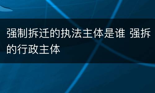 强制拆迁的执法主体是谁 强拆的行政主体