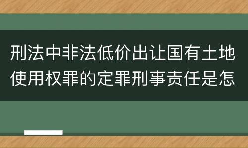刑法中非法低价出让国有土地使用权罪的定罪刑事责任是怎样的