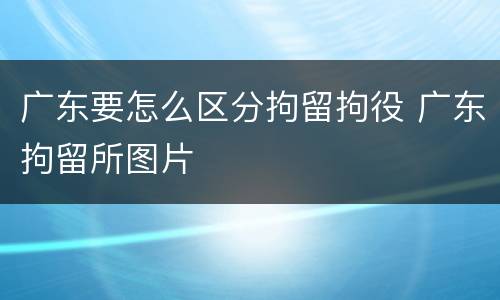 广东要怎么区分拘留拘役 广东拘留所图片