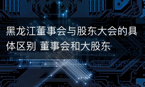 黑龙江董事会与股东大会的具体区别 董事会和大股东